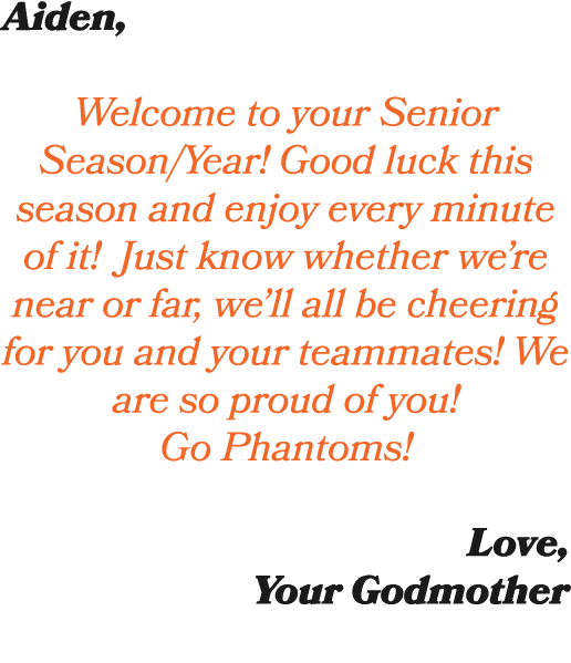 Aiden, Welcome to your Senior Season/Year! Good luck this season and enjoy every minute of it! Just know whether we’r...
