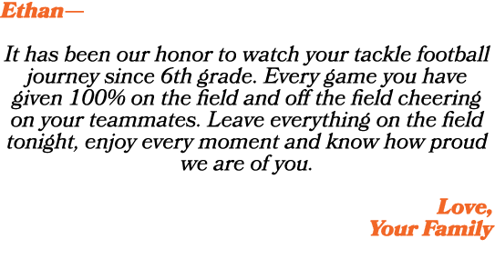 Ethan— It has been our honor to watch your tackle football journey since 6th grade. Every game you have given 100% on...