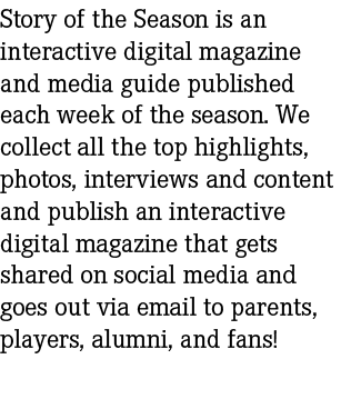 Story of the Season is an interactive digital magazine and media guide published each week of the season. We collect ...