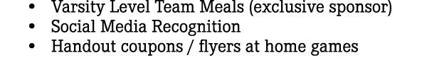  • Varsity Level Team Meals (exclusive sponsor) • Social Media Recognition • Handout coupons / flyers at home games