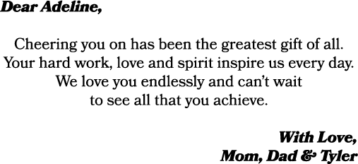 Dear Adeline, Cheering you on has been the greatest gift of all. Your hard work, love and spirit inspire us every day...