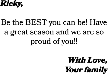 Ricky, Be the BEST you can be! Have a great season and we are so proud of you!! With Love, Your family
