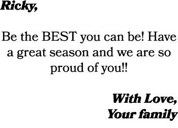 Ricky, Be the BEST you can be! Have a great season and we are so proud of you!! With Love, Your family
