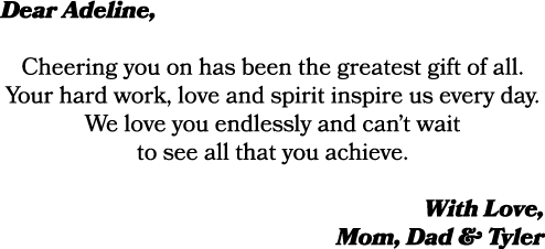 Dear Adeline, Cheering you on has been the greatest gift of all. Your hard work, love and spirit inspire us every day...