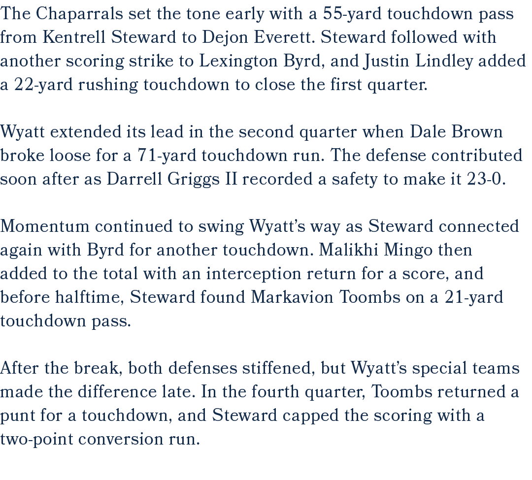 The Chaparrals set the tone early with a 55 yard touchdown pass from Kentrell Steward to Dejon Everett. Steward follo...