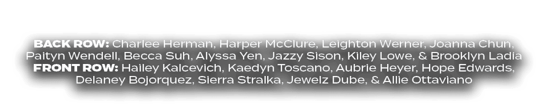 BACK ROW: Charlee Herman, Harper McClure, Leighton Werner, Joanna Chun, Paityn Wendell, Becca Suh, Alyssa Yen, Jazzy ...