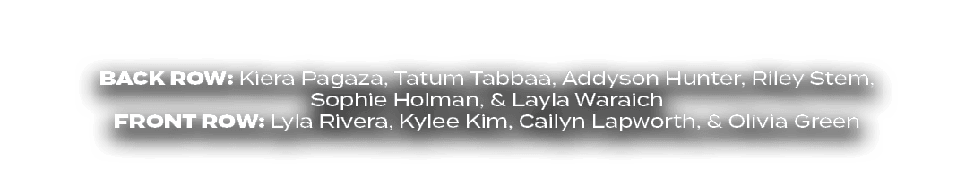BACK ROW: Kiera Pagaza, Tatum Tabbaa, Addyson Hunter, Riley Stem, Sophie Holman, & Layla Waraich FRONT ROW: Lyla Rive...