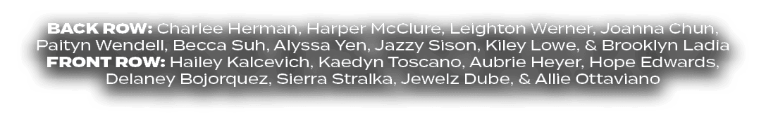BACK ROW: Charlee Herman, Harper McClure, Leighton Werner, Joanna Chun, Paityn Wendell, Becca Suh, Alyssa Yen, Jazzy ...
