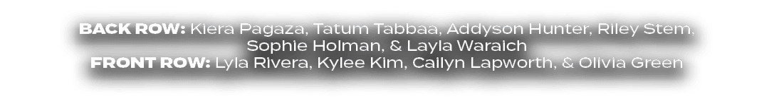 BACK ROW: Kiera Pagaza, Tatum Tabbaa, Addyson Hunter, Riley Stem, Sophie Holman, & Layla Waraich FRONT ROW: Lyla Rive...