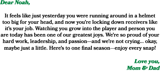 Dear Noah, It feels like just yesterday you were running around in a helmet too big for your head, and now you’re loc...