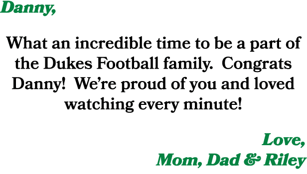 Danny, What an incredible time to be a part of the Dukes Football family. Congrats Danny! We’re proud of you and love...