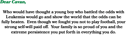 Dear Cavan, Who would have thought a young boy who battled the odds with Leukemia would go and show the world that th...