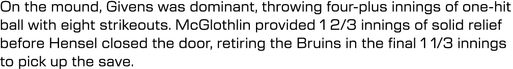 On the mound, Givens was dominant, throwing four plus innings of one hit ball with eight strikeouts. McGlothlin provi...