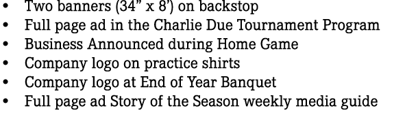 • Two banners (34” x 8’) on backstop • Full page ad in the Charlie Due Tournament Program • Business Announced during...