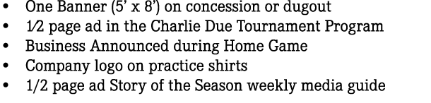 • One Banner (5’ x 8’) on concession or dugout • 1⁄2 page ad in the Charlie Due Tournament Program • Business Announc...