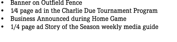 • Banner on Outfield Fence • 1⁄4 page ad in the Charlie Due Tournament Program • Business Announced during Home Game ...