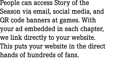 People can access Story of the Season via email, social media, and QR code banners at games. With your ad embedded in...