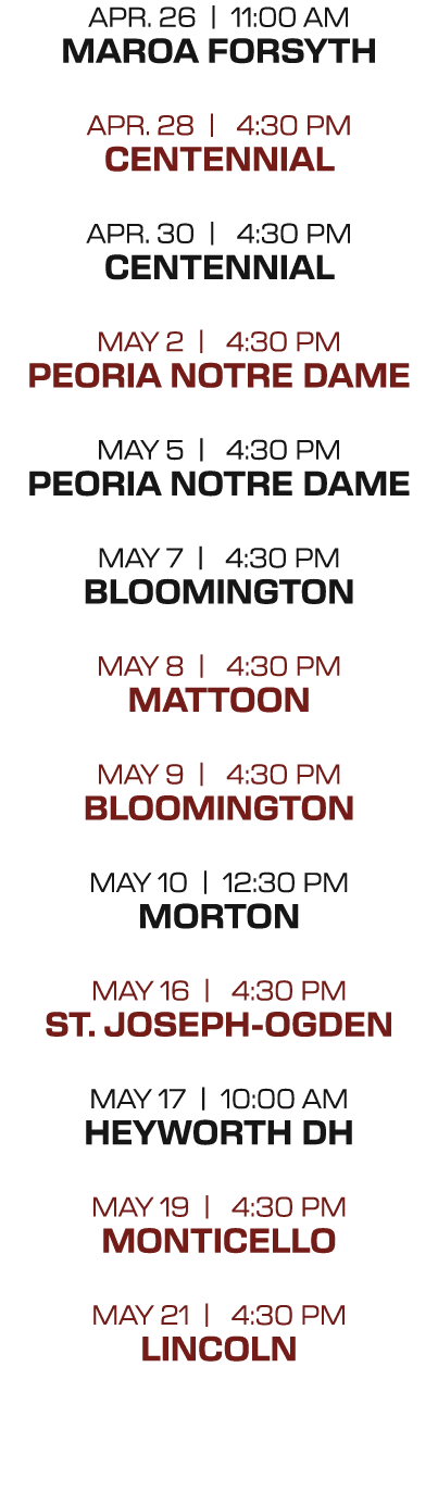 APr. 26 | 11:00 AM maroa forsyth APr. 28 | 4:30 PM Centennial APr. 30 | 4:30 PM Centennial may 2 | 4:30 PM peoria Not...