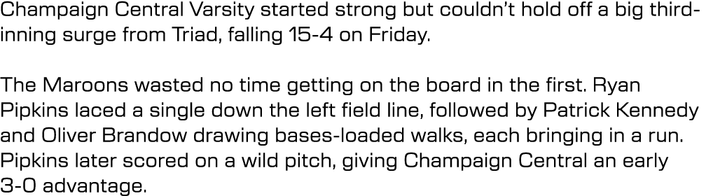 Champaign Central Varsity started strong but couldn’t hold off a big third inning surge from Triad, falling 15 4 on F...
