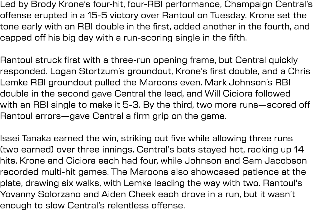 Led by Brody Krone’s four hit, four RBI performance, Champaign Central’s offense erupted in a 15 5 victory over Ranto...