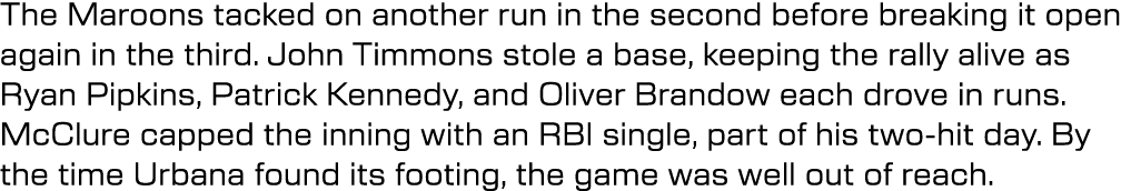 The Maroons tacked on another run in the second before breaking it open again in the third. John Timmons stole a base...