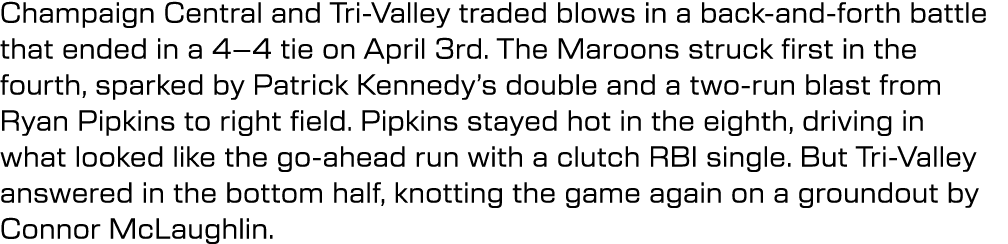 Champaign Central and Tri Valley traded blows in a back and forth battle that ended in a 4–4 tie on April 3rd. The Ma...