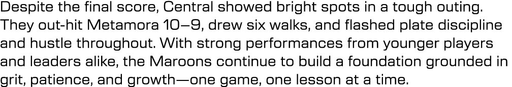 Despite the final score, Central showed bright spots in a tough outing. They out hit Metamora 10–9, drew six walks, a...