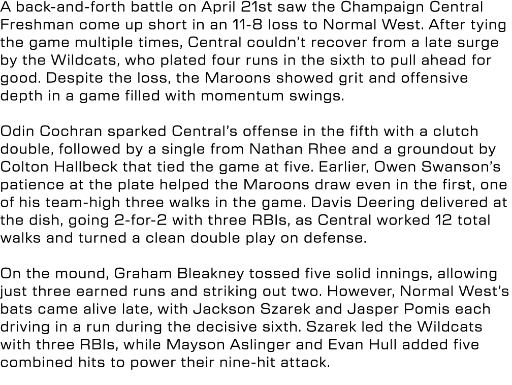 A back and forth battle on April 21st saw the Champaign Central Freshman come up short in an 11 8 loss to Normal West...