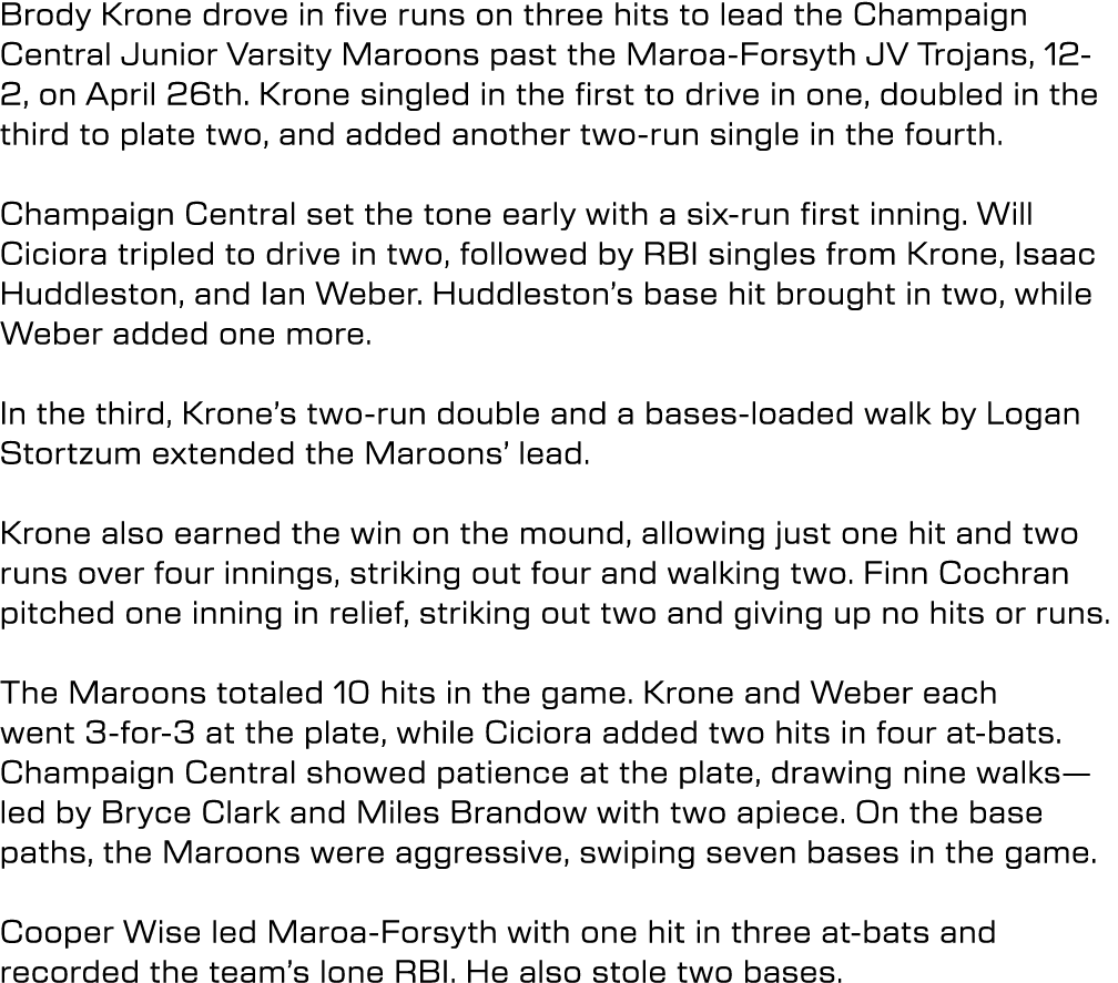 Brody Krone drove in five runs on three hits to lead the Champaign Central Junior Varsity Maroons past the Maroa Fors...