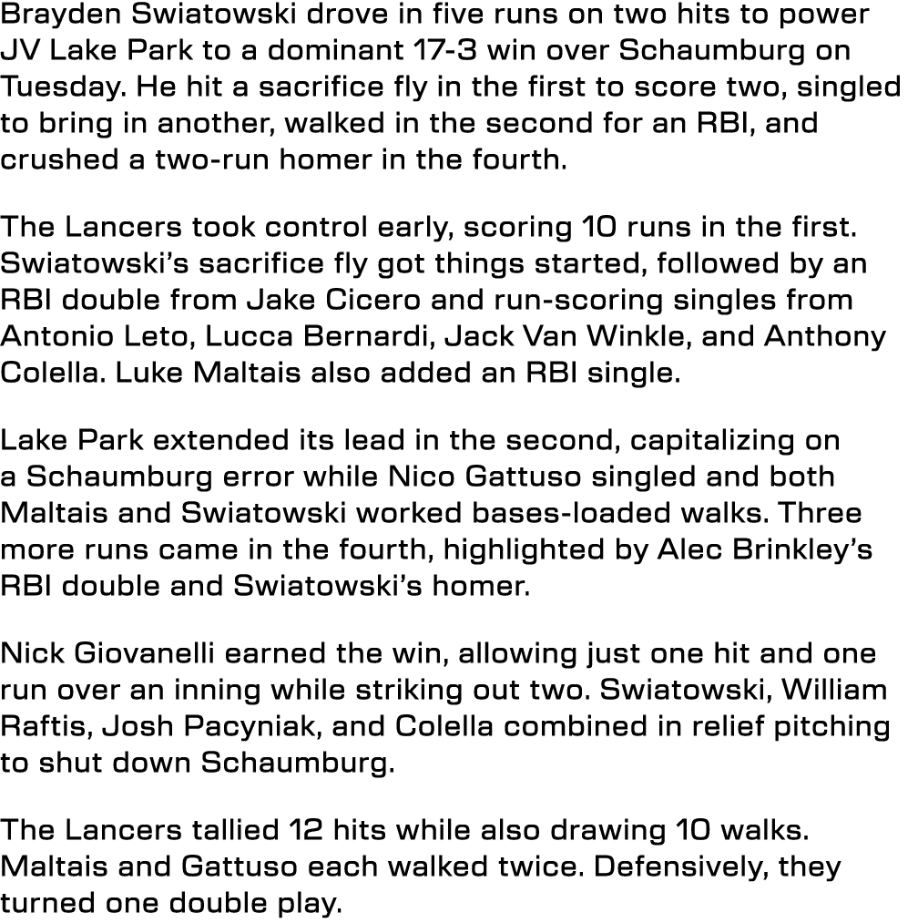 Brayden Swiatowski drove in five runs on two hits to power JV Lake Park to a dominant 17 3 win over Schaumburg on Tue...