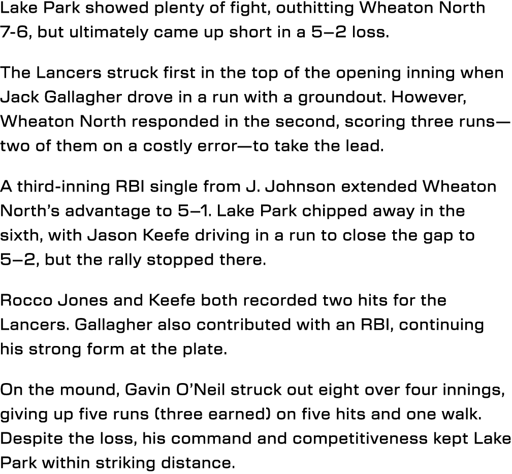 Lake Park showed plenty of fight, outhitting Wheaton North 7 6, but ultimately came up short in a 5–2 loss. The Lance...