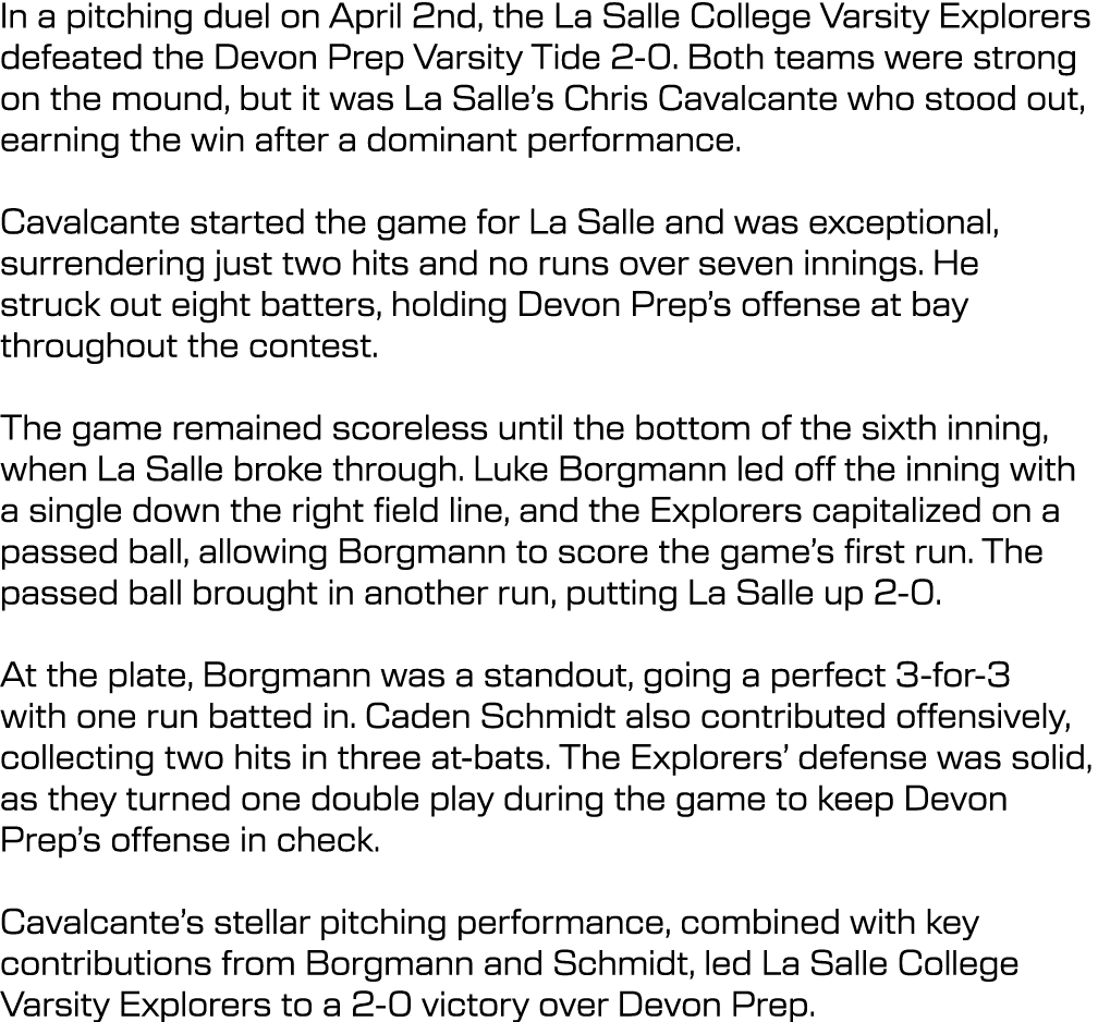 In a pitching duel on April 2nd, the La Salle College Varsity Explorers defeated the Devon Prep Varsity Tide 2 0. Bot...