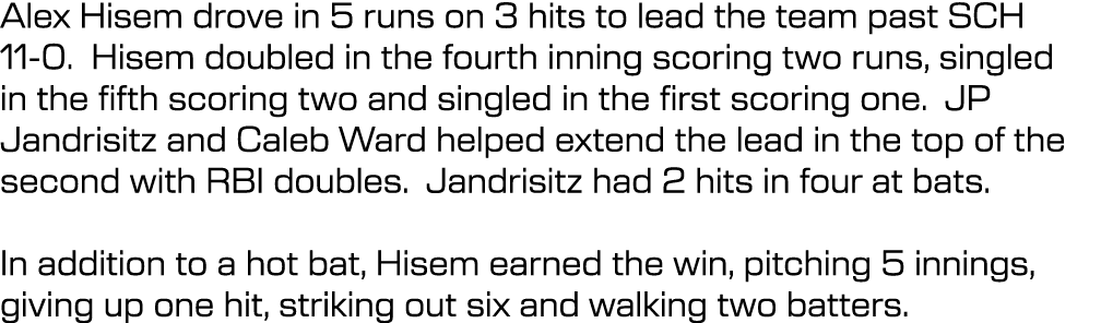 Alex Hisem drove in 5 runs on 3 hits to lead the team past SCH 11 0. Hisem doubled in the fourth inning scoring two r...