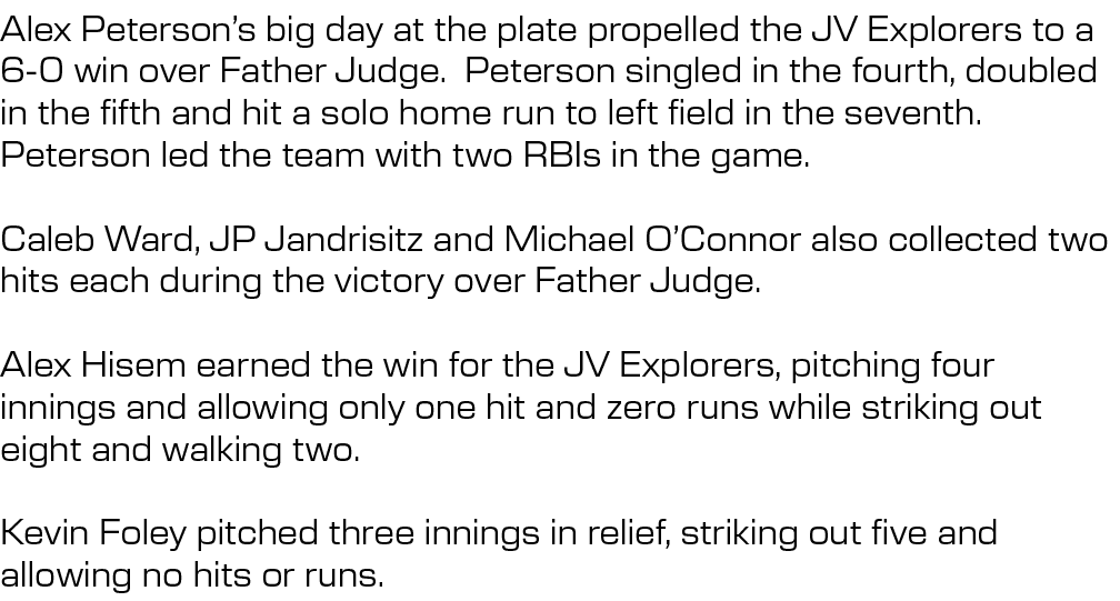 Alex Peterson’s big day at the plate propelled the JV Explorers to a 6 0 win over Father Judge. Peterson singled in t...