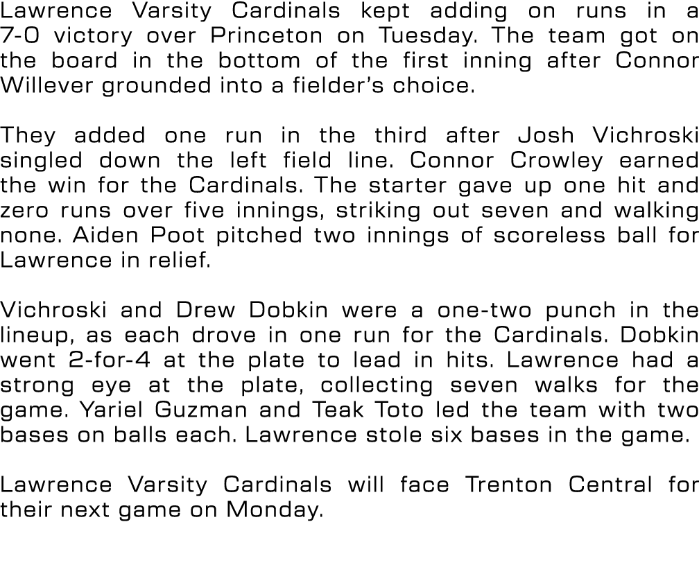 Lawrence Varsity Cardinals kept adding on runs in a 7 0 victory over Princeton on Tuesday. The team got on the board ...