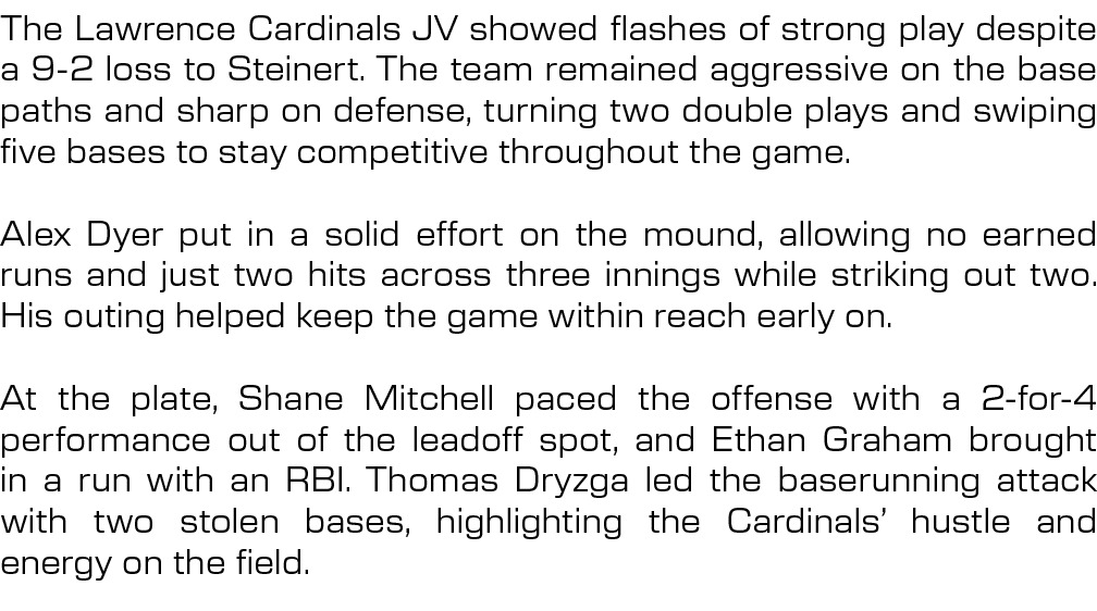 The Lawrence Cardinals JV showed flashes of strong play despite a 9 2 loss to Steinert. The team remained aggressive ...