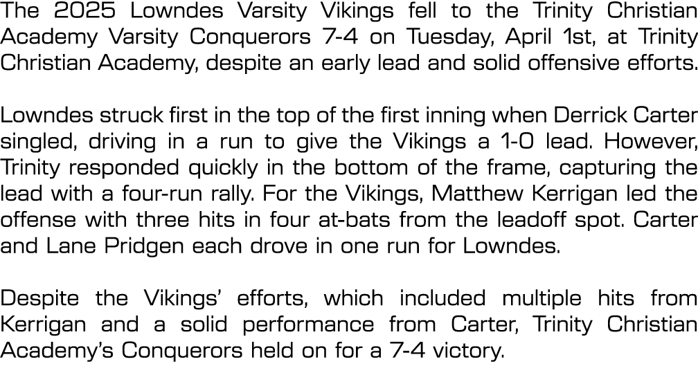 The 2025 Lowndes Varsity Vikings fell to the Trinity Christian Academy Varsity Conquerors 7 4 on Tuesday, April 1st, ...