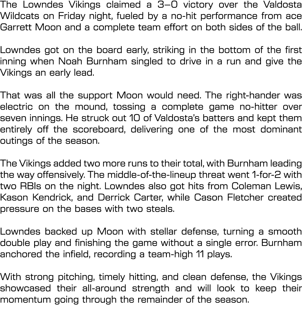 The Lowndes Vikings claimed a 3–0 victory over the Valdosta Wildcats on Friday night, fueled by a no hit performance ...