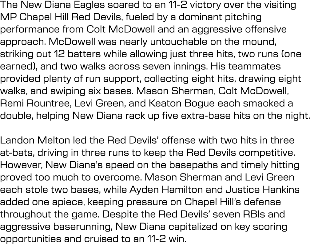 The New Diana Eagles soared to an 11 2 victory over the visiting MP Chapel Hill Red Devils, fueled by a dominant pitc...