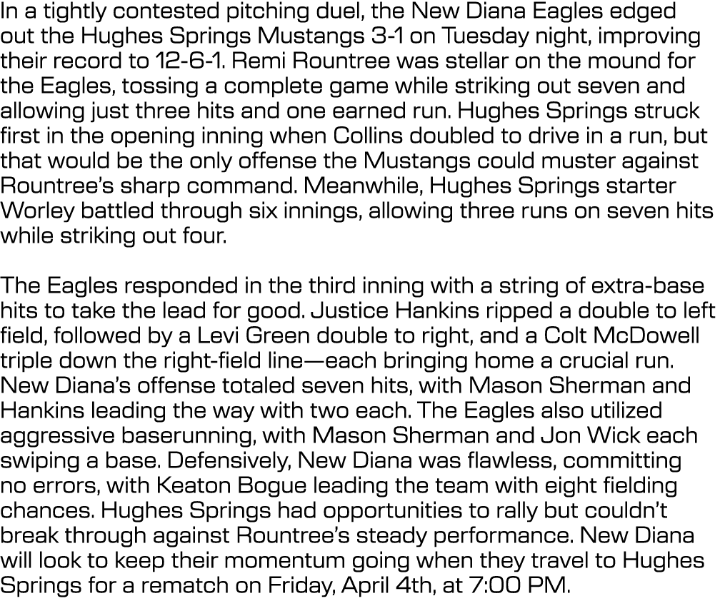 In a tightly contested pitching duel, the New Diana Eagles edged out the Hughes Springs Mustangs 3 1 on Tuesday night...