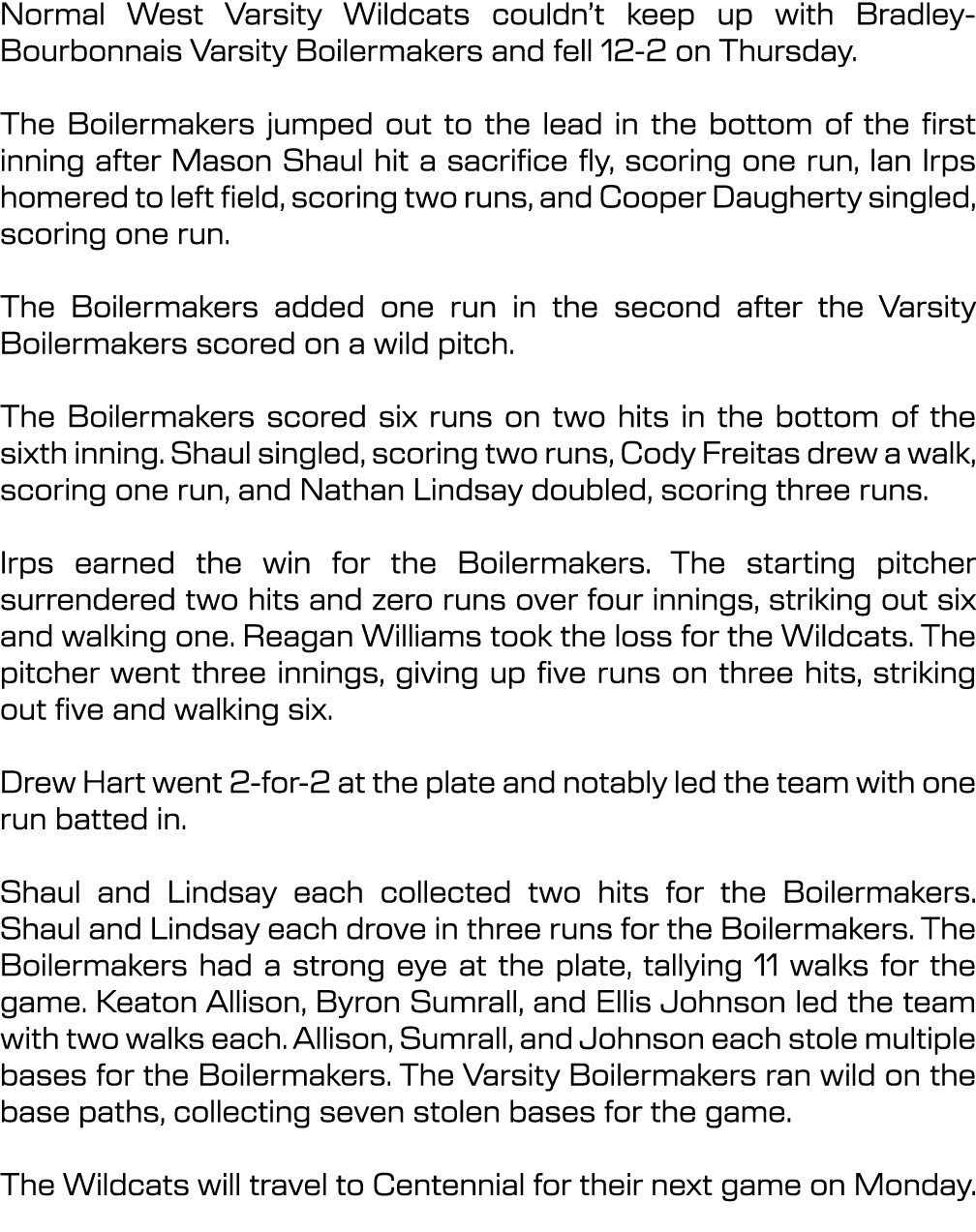 Normal West Varsity Wildcats couldn’t keep up with Bradley Bourbonnais Varsity Boilermakers and fell 12 2 on Thursday...