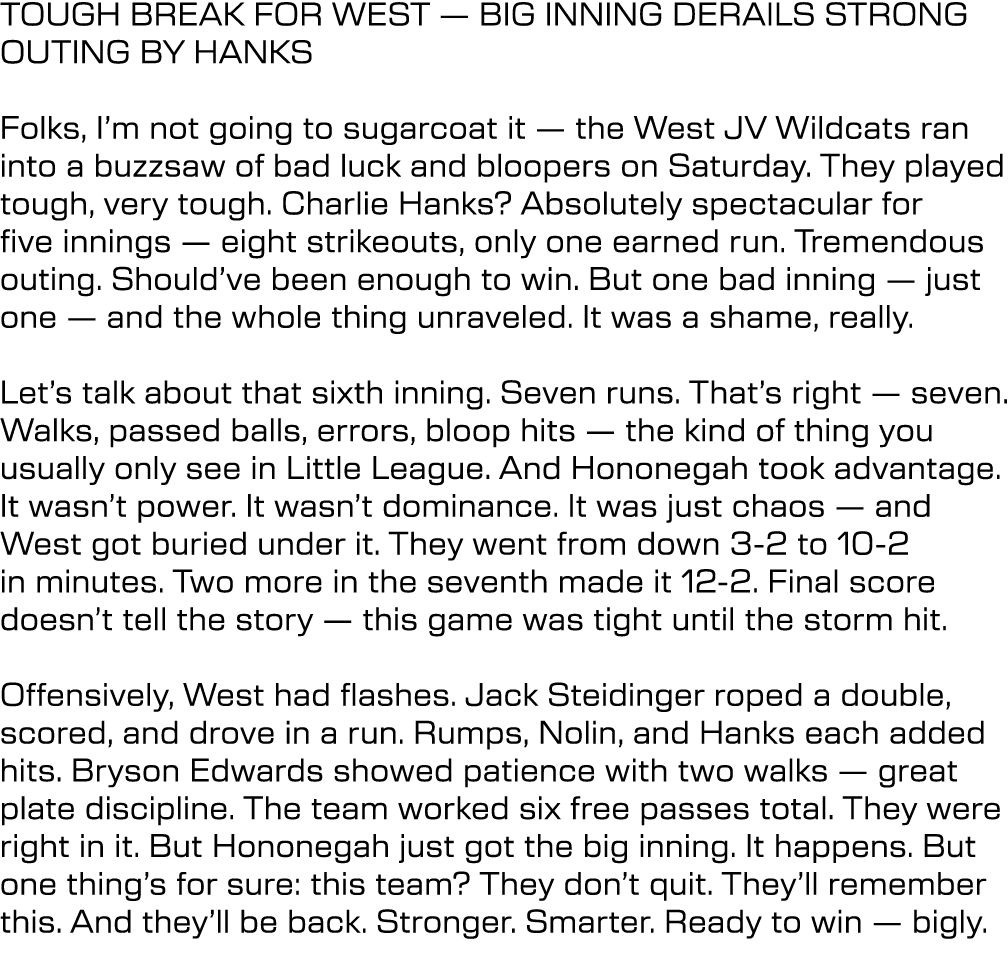 TOUGH BREAK FOR WEST — BIG INNING DERAILS STRONG OUTING BY HANKS Folks, I’m not going to sugarcoat it — the West JV W...