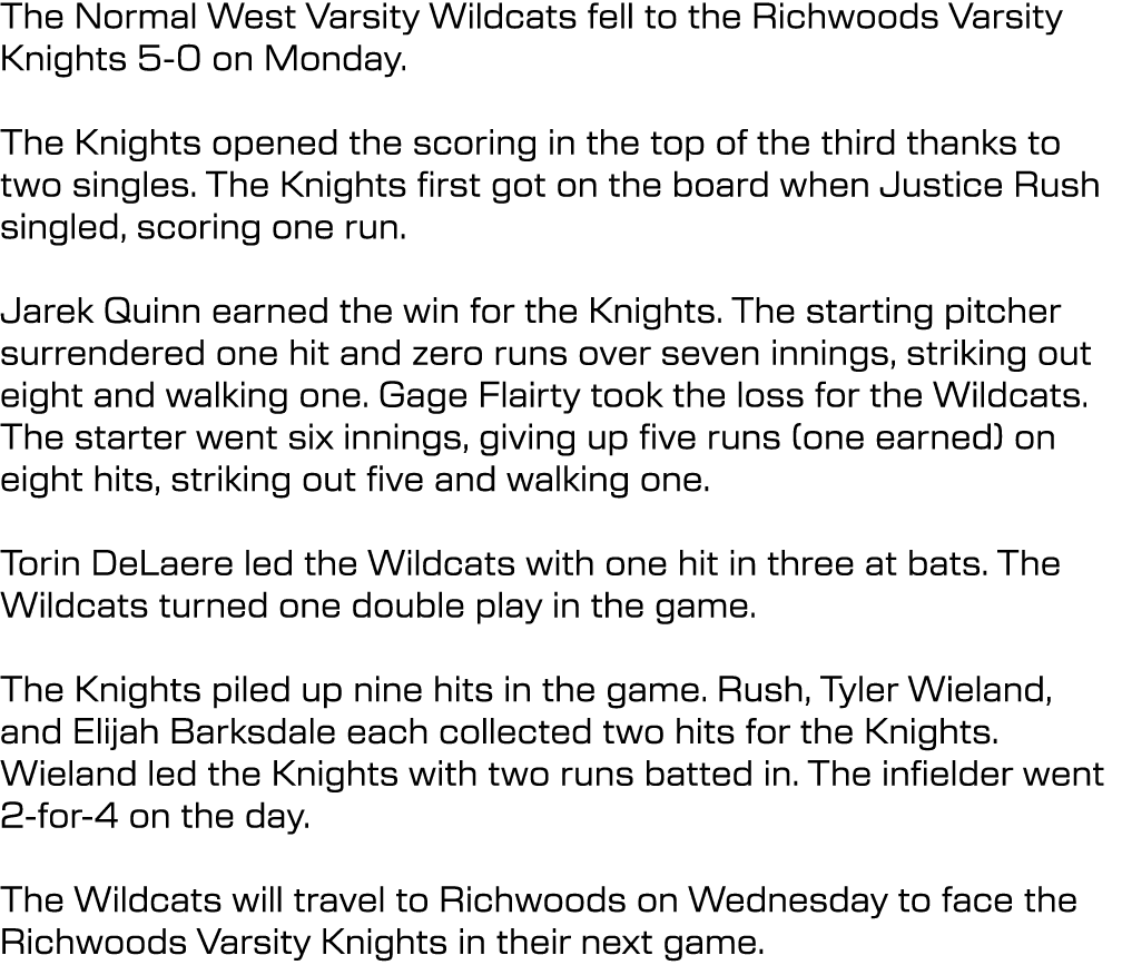 The Normal West Varsity Wildcats fell to the Richwoods Varsity Knights 5 0 on Monday. The Knights opened the scoring ...