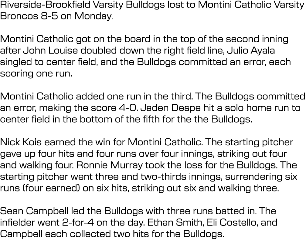 Riverside Brookfield Varsity Bulldogs lost to Montini Catholic Varsity Broncos 8 5 on Monday. Montini Catholic got on...