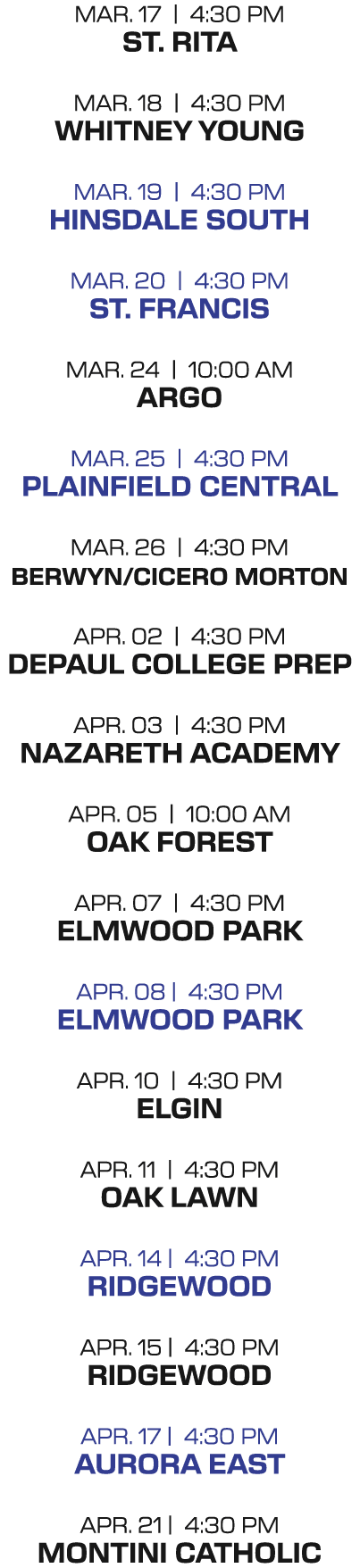 MAR. 17 | 4:30 PM ST. Rita MAR. 18 | 4:30 PM Whitney young MAR. 19 | 4:30 PM Hinsdale south MAR. 20 | 4:30 PM St. fra...