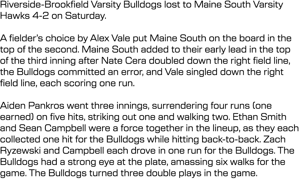 Riverside Brookfield Varsity Bulldogs lost to Maine South Varsity Hawks 4 2 on Saturday. A fielder’s choice by Alex V...