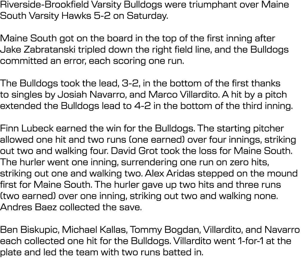 Riverside Brookfield Varsity Bulldogs were triumphant over Maine South Varsity Hawks 5 2 on Saturday. Maine South got...