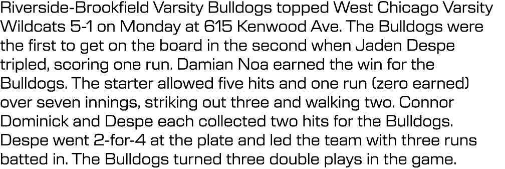 Riverside Brookfield Varsity Bulldogs topped West Chicago Varsity Wildcats 5 1 on Monday at 615 Kenwood Ave. The Bull...