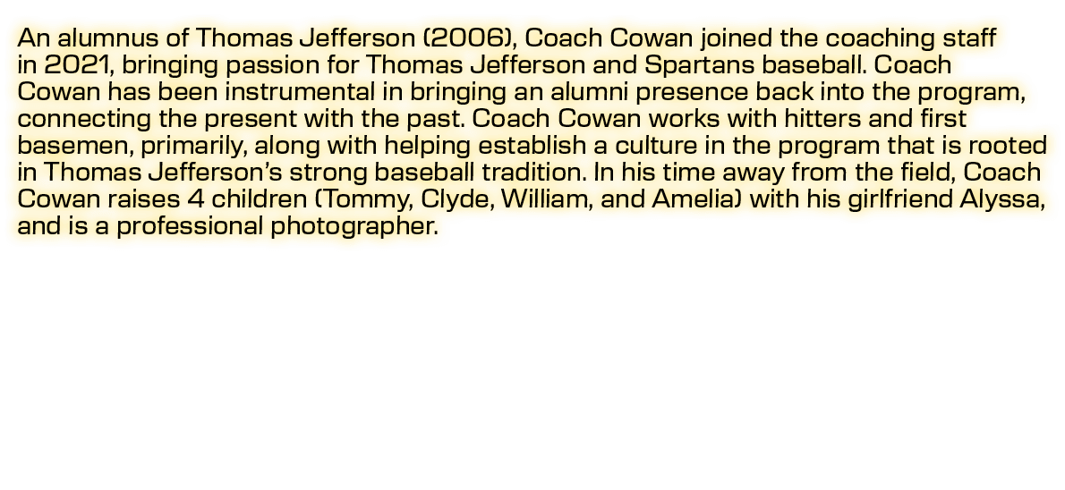 An alumnus of Thomas Jefferson (2006), Coach Cowan joined the coaching staff in 2021, bringing passion for Thomas Jef...