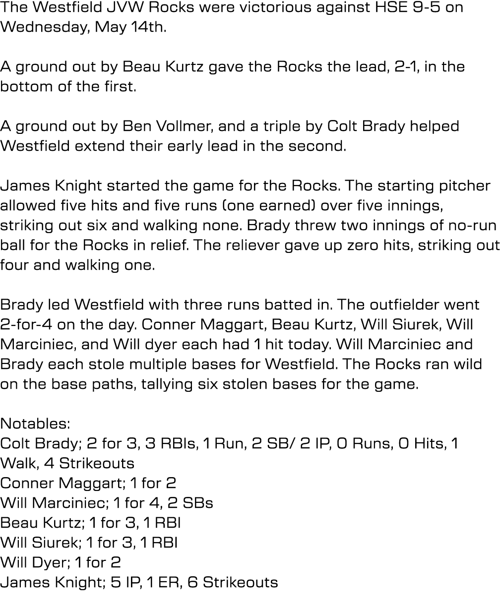 The Westfield JVW Rocks were victorious against HSE 9-5 on Wednesday, May 14th. A ground out by Beau Kurtz gave the ...